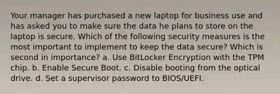 Your manager has purchased a new laptop for business use and has asked you to make sure the data he plans to store on the laptop is secure. Which of the following security measures is the most important to implement to keep the data secure? Which is second in importance? a. Use BitLocker Encryption with the TPM chip. b. Enable Secure Boot. c. Disable booting from the optical drive. d. Set a supervisor password to BIOS/UEFI.