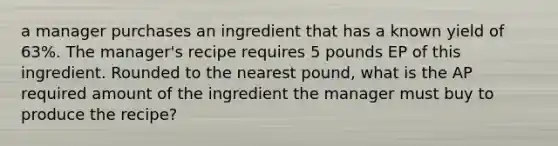 a manager purchases an ingredient that has a known yield of 63%. The manager's recipe requires 5 pounds EP of this ingredient. Rounded to the nearest pound, what is the AP required amount of the ingredient the manager must buy to produce the recipe?