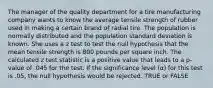 The manager of the quality department for a tire manufacturing company wants to know the average tensile strength of rubber used in making a certain brand of radial tire. The population is normally distributed and the population standard deviation is known. She uses a z test to test the null hypothesis that the mean tensile strength is 800 pounds per square inch. The calculated z test statistic is a positive value that leads to a p-value of .045 for the test. If the significance level (α) for this test is .05, the null hypothesis would be rejected. TRUE or FALSE