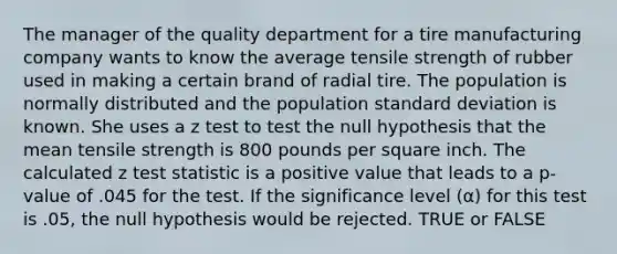 The manager of the quality department for a tire manufacturing company wants to know the average tensile strength of rubber used in making a certain brand of radial tire. The population is normally distributed and the population standard deviation is known. She uses a z test to test the null hypothesis that the mean tensile strength is 800 pounds per square inch. The calculated z test statistic is a positive value that leads to a p-value of .045 for the test. If the significance level (α) for this test is .05, the null hypothesis would be rejected. TRUE or FALSE