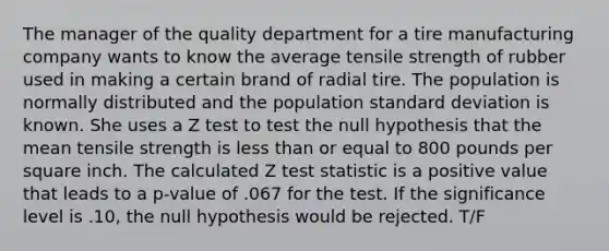 The manager of the quality department for a tire manufacturing company wants to know the average tensile strength of rubber used in making a certain brand of radial tire. The population is normally distributed and the population standard deviation is known. She uses a Z test to test the null hypothesis that the mean tensile strength is less than or equal to 800 pounds per square inch. The calculated Z test statistic is a positive value that leads to a p-value of .067 for the test. If the significance level is .10, the null hypothesis would be rejected. T/F