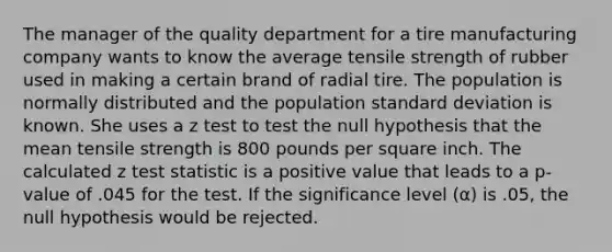 The manager of the quality department for a tire manufacturing company wants to know the average tensile strength of rubber used in making a certain brand of radial tire. The population is normally distributed and the population standard deviation is known. She uses a z test to test the null hypothesis that the mean tensile strength is 800 pounds per square inch. The calculated z test statistic is a positive value that leads to a p-value of .045 for the test. If the significance level (α) is .05, the null hypothesis would be rejected.