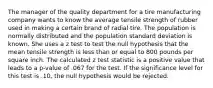 The manager of the quality department for a tire manufacturing company wants to know the average tensile strength of rubber used in making a certain brand of radial tire. The population is normally distributed and the population standard deviation is known. She uses a z test to test the null hypothesis that the mean tensile strength is less than or equal to 800 pounds per square inch. The calculated z test statistic is a positive value that leads to a p-value of .067 for the test. If the significance level for this test is .10, the null hypothesis would be rejected.