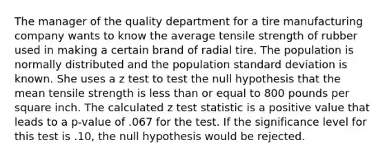 The manager of the quality department for a tire manufacturing company wants to know the average tensile strength of rubber used in making a certain brand of radial tire. The population is normally distributed and the population standard deviation is known. She uses a z test to test the null hypothesis that the mean tensile strength is less than or equal to 800 pounds per square inch. The calculated z test statistic is a positive value that leads to a p-value of .067 for the test. If the significance level for this test is .10, the null hypothesis would be rejected.