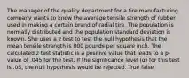 The manager of the quality department for a tire manufacturing company wants to know the average tensile strength of rubber used in making a certain brand of radial tire. The population is normally distributed and the population standard deviation is known. She uses a z test to test the null hypothesis that the mean tensile strength is 800 pounds per square inch. The calculated z test statistic is a positive value that leads to a p-value of .045 for the test. If the significance level (α) for this test is .05, the null hypothesis would be rejected. True false