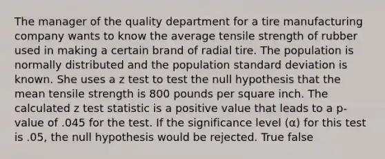 The manager of the quality department for a tire manufacturing company wants to know the average tensile strength of rubber used in making a certain brand of radial tire. The population is normally distributed and the population standard deviation is known. She uses a z test to test the null hypothesis that the mean tensile strength is 800 pounds per square inch. The calculated z test statistic is a positive value that leads to a p-value of .045 for the test. If the significance level (α) for this test is .05, the null hypothesis would be rejected. True false