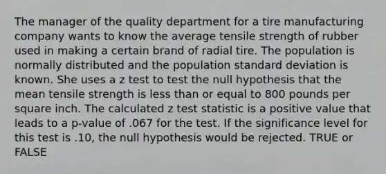 The manager of the quality department for a tire manufacturing company wants to know the average tensile strength of rubber used in making a certain brand of radial tire. The population is normally distributed and the population standard deviation is known. She uses a z test to test the null hypothesis that the mean tensile strength is less than or equal to 800 pounds per square inch. The calculated z test statistic is a positive value that leads to a p-value of .067 for the test. If the significance level for this test is .10, the null hypothesis would be rejected. TRUE or FALSE