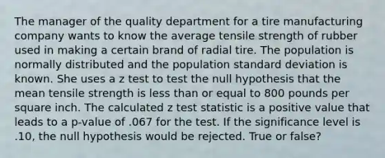 The manager of the quality department for a tire manufacturing company wants to know the average tensile strength of rubber used in making a certain brand of radial tire. The population is normally distributed and the population standard deviation is known. She uses a z test to test the null hypothesis that the mean tensile strength is less than or equal to 800 pounds per square inch. The calculated z test statistic is a positive value that leads to a p-value of .067 for the test. If the significance level is .10, the null hypothesis would be rejected. True or false?