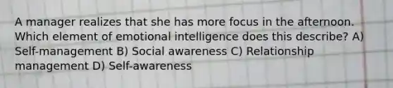 A manager realizes that she has more focus in the afternoon. Which element of emotional intelligence does this describe? A) Self-management B) Social awareness C) Relationship management D) Self-awareness