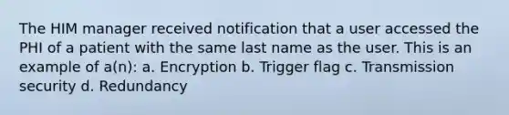 The HIM manager received notification that a user accessed the PHI of a patient with the same last name as the user. This is an example of a(n): a. Encryption b. Trigger flag c. Transmission security d. Redundancy