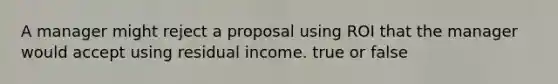 A manager might reject a proposal using ROI that the manager would accept using residual income. true or false