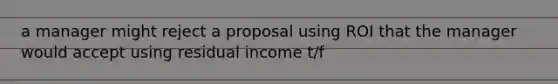 a manager might reject a proposal using ROI that the manager would accept using residual income t/f