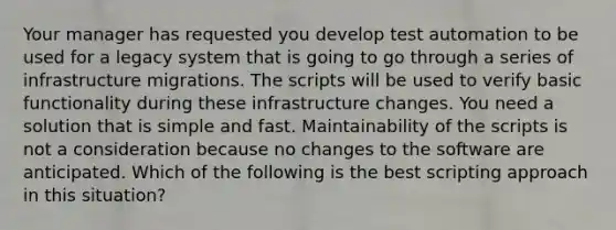 Your manager has requested you develop test automation to be used for a legacy system that is going to go through a series of infrastructure migrations. The scripts will be used to verify basic functionality during these infrastructure changes. You need a solution that is simple and fast. Maintainability of the scripts is not a consideration because no changes to the software are anticipated. Which of the following is the best scripting approach in this situation?