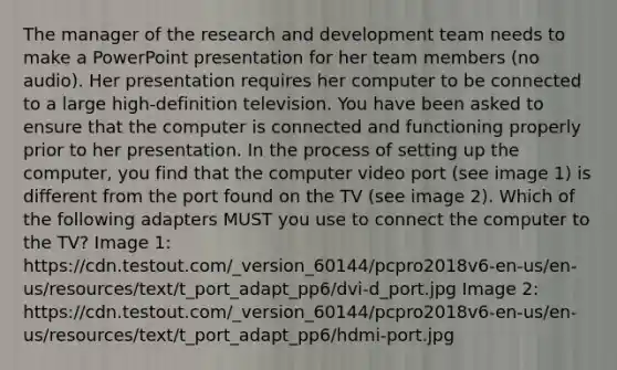 The manager of the research and development team needs to make a PowerPoint presentation for her team members (no audio). Her presentation requires her computer to be connected to a large high-definition television. You have been asked to ensure that the computer is connected and functioning properly prior to her presentation. In the process of setting up the computer, you find that the computer video port (see image 1) is different from the port found on the TV (see image 2). Which of the following adapters MUST you use to connect the computer to the TV? Image 1: https://cdn.testout.com/_version_60144/pcpro2018v6-en-us/en-us/resources/text/t_port_adapt_pp6/dvi-d_port.jpg Image 2: https://cdn.testout.com/_version_60144/pcpro2018v6-en-us/en-us/resources/text/t_port_adapt_pp6/hdmi-port.jpg