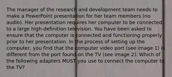 The manager of the research and development team needs to make a PowerPoint presentation for her team members (no audio). Her presentation requires her computer to be connected to a large high-definition television. You have been asked to ensure that the computer is connected and functioning properly prior to her presentation. In the process of setting up the computer, you find that the computer video port (see image 1) is different from the port found on the TV (see image 2). Which of the following adapters MUST you use to connect the computer to the TV?