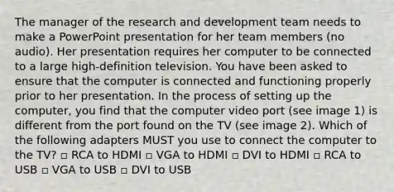 The manager of the research and development team needs to make a PowerPoint presentation for her team members (no audio). Her presentation requires her computer to be connected to a large high-definition television. You have been asked to ensure that the computer is connected and functioning properly prior to her presentation. In the process of setting up the computer, you find that the computer video port (see image 1) is different from the port found on the TV (see image 2). Which of the following adapters MUST you use to connect the computer to the TV? ▫ RCA to HDMI ▫ VGA to HDMI ▫ DVI to HDMI ▫ RCA to USB ▫ VGA to USB ▫ DVI to USB