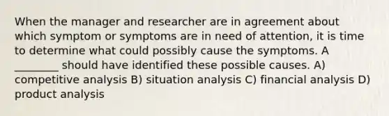 When the manager and researcher are in agreement about which symptom or symptoms are in need of attention, it is time to determine what could possibly cause the symptoms. A ________ should have identified these possible causes. A) competitive analysis B) situation analysis C) financial analysis D) product analysis