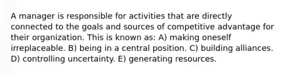 A manager is responsible for activities that are directly connected to the goals and sources of competitive advantage for their organization. This is known as: A) making oneself irreplaceable. B) being in a central position. C) building alliances. D) controlling uncertainty. E) generating resources.