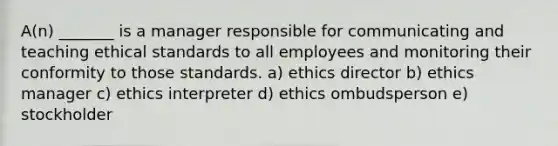 A(n) _______ is a manager responsible for communicating and teaching ethical standards to all employees and monitoring their conformity to those standards. a) ethics director b) ethics manager c) ethics interpreter d) ethics ombudsperson e) stockholder