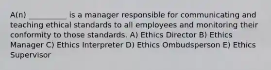 A(n) __________ is a manager responsible for communicating and teaching ethical standards to all employees and monitoring their conformity to those standards. A) Ethics Director B) Ethics Manager C) Ethics Interpreter D) Ethics Ombudsperson E) Ethics Supervisor