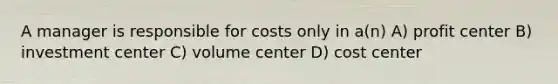 A manager is responsible for costs only in a(n) A) profit center B) investment center C) volume center D) cost center