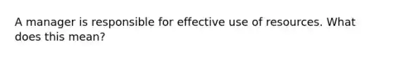 A manager is responsible for effective use of resources. What does this mean?