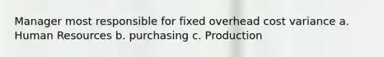 Manager most responsible for fixed overhead cost variance a. Human Resources b. purchasing c. Production