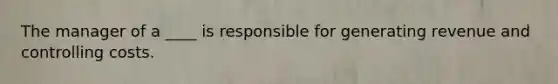 The manager of a ____ is responsible for generating revenue and controlling costs.