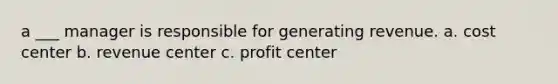 a ___ manager is responsible for generating revenue. a. cost center b. revenue center c. profit center