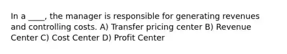 In a ____, the manager is responsible for generating revenues and controlling costs. A) Transfer pricing center B) Revenue Center C) Cost Center D) Profit Center