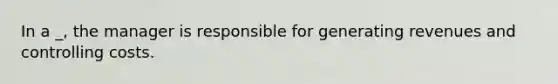 In a _, the manager is responsible for generating revenues and controlling costs.