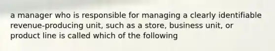 a manager who is responsible for managing a clearly identifiable revenue-producing unit, such as a store, business unit, or product line is called which of the following