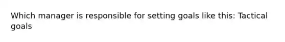 Which manager is responsible for setting goals like this: Tactical goals