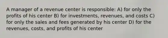 A manager of a revenue center is responsible: A) for only the profits of his center B) for investments, revenues, and costs C) for only the sales and fees generated by his center D) for the revenues, costs, and profits of his center