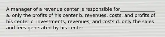 A manager of a revenue center is responsible for_______________ a. only the profits of his center b. revenues, costs, and profits of his center c. investments, revenues, and costs d. only the sales and fees generated by his center