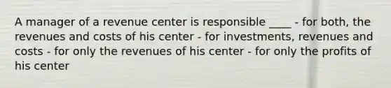 A manager of a revenue center is responsible ____ - for both, the revenues and costs of his center - for investments, revenues and costs - for only the revenues of his center - for only the profits of his center