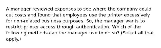 A manager reviewed expenses to see where the company could cut costs and found that employees use the printer excessively for non-related business purposes. So, the manager wants to restrict printer access through authentication. Which of the following methods can the manager use to do so? (Select all that apply.)