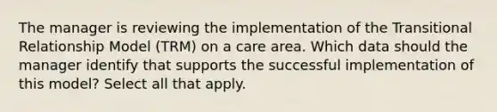 The manager is reviewing the implementation of the Transitional Relationship Model (TRM) on a care area. Which data should the manager identify that supports the successful implementation of this model? Select all that apply.