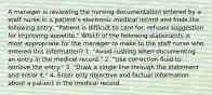 A manager is reviewing the nursing documentation entered by a staff nurse in a patient's electronic medical record and finds the following entry, "Patient is difficult to care for, refuses suggestion for improving appetite." Which of the following statements is most appropriate for the manager to make to the staff nurse who entered this information? 1. "Avoid rushing when documenting an entry in the medical record." 2. "Use correction fluid to remove the entry." 3. "Draw a single line through the statement and initial it." 4. Enter only objective and factual information about a patient in the medical record.