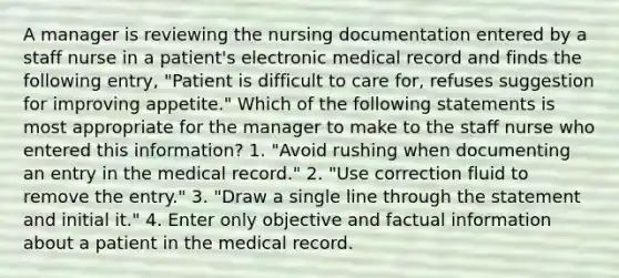 A manager is reviewing the nursing documentation entered by a staff nurse in a patient's electronic medical record and finds the following entry, "Patient is difficult to care for, refuses suggestion for improving appetite." Which of the following statements is most appropriate for the manager to make to the staff nurse who entered this information? 1. "Avoid rushing when documenting an entry in the medical record." 2. "Use correction fluid to remove the entry." 3. "Draw a single line through the statement and initial it." 4. Enter only objective and factual information about a patient in the medical record.