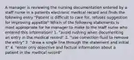 A manager is reviewing the nursing documentation entered by a staff nurse in a patients electronic medical record and finds the following entry "Patient is difficult to care for, refuses suggestion for improving appetite" Which of the following statements is most appropriate for he manager to make to the staff nurse who entered this information? 1. "avoid rushing when documenting an entry in the medical record" 2. "use correction fluid to remove the entry" 3. "draw a single line through the statement and initial it" 4. "enter only objective and factual information about a patient in the medical record"