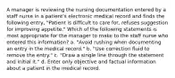 A manager is reviewing the nursing documentation entered by a staff nurse in a patient's electronic medical record and finds the following entry, "Patient is difficult to care for, refuses suggestion for improving appetite." Which of the following statements is most appropriate for the manager to make to the staff nurse who entered this information? a. "Avoid rushing when documenting an entry in the medical record." b. "Use correction fluid to remove the entry." c. "Draw a single line through the statement and initial it." d. Enter only objective and factual information about a patient in the medical record.