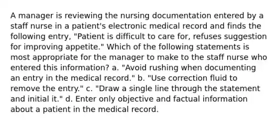 A manager is reviewing the nursing documentation entered by a staff nurse in a patient's electronic medical record and finds the following entry, "Patient is difficult to care for, refuses suggestion for improving appetite." Which of the following statements is most appropriate for the manager to make to the staff nurse who entered this information? a. "Avoid rushing when documenting an entry in the medical record." b. "Use correction fluid to remove the entry." c. "Draw a single line through the statement and initial it." d. Enter only objective and factual information about a patient in the medical record.