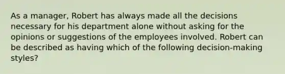 As a manager, Robert has always made all the decisions necessary for his department alone without asking for the opinions or suggestions of the employees involved. Robert can be described as having which of the following decision-making styles?