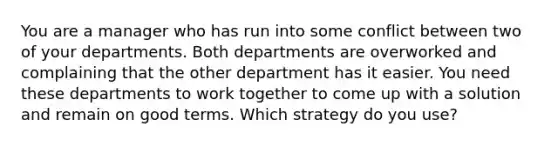 You are a manager who has run into some conflict between two of your departments. Both departments are overworked and complaining that the other department has it easier. You need these departments to work together to come up with a solution and remain on good terms. Which strategy do you use?