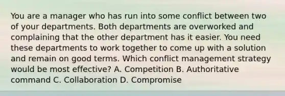 You are a manager who has run into some conflict between two of your departments. Both departments are overworked and complaining that the other department has it easier. You need these departments to work together to come up with a solution and remain on good terms. Which conflict management strategy would be most​ effective? A. Competition B. Authoritative command C. Collaboration D. Compromise