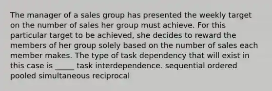 The manager of a sales group has presented the weekly target on the number of sales her group must achieve. For this particular target to be achieved, she decides to reward the members of her group solely based on the number of sales each member makes. The type of task dependency that will exist in this case is _____ task interdependence. sequential ordered pooled simultaneous reciprocal