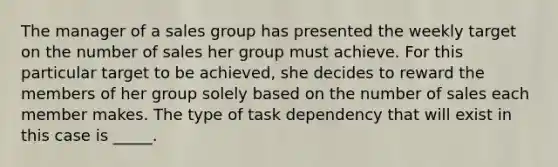 The manager of a sales group has presented the weekly target on the number of sales her group must achieve. For this particular target to be achieved, she decides to reward the members of her group solely based on the number of sales each member makes. The type of task dependency that will exist in this case is _____.