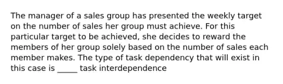 The manager of a sales group has presented the weekly target on the number of sales her group must achieve. For this particular target to be achieved, she decides to reward the members of her group solely based on the number of sales each member makes. The type of task dependency that will exist in this case is _____ task interdependence