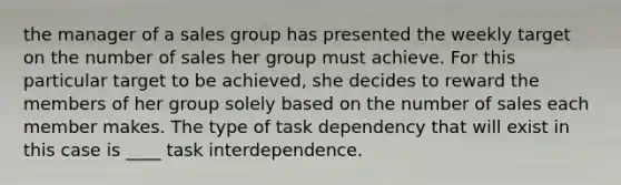 the manager of a sales group has presented the weekly target on the number of sales her group must achieve. For this particular target to be achieved, she decides to reward the members of her group solely based on the number of sales each member makes. The type of task dependency that will exist in this case is ____ task interdependence.